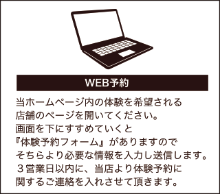 WEBから予約される方は、当ホームページの「お問い合わせ」の項目より必要事項を入力のうえ体験をお申込みください。3営業日以内に、当店より体験予約に関するご連絡をいれさせて頂きます。