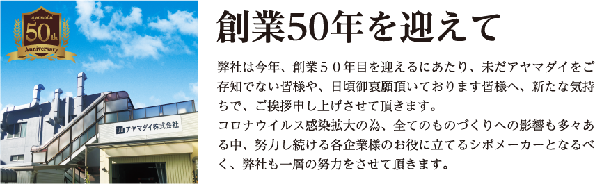 創業50年を迎えて 弊社は今年、創業50年目を迎えるにあたり、未だアヤマダイをご存知でない皆様や、日頃御哀願頂いております皆様へ、新たな気持ちで、ご挨拶申し上げさせて頂きます。コロナウイルス感染拡大の為、全てのものづくりへの影響も多々ある中、努力し続ける各企業様のお役に立てるシボメーカーとなるべく、弊社も一層の努力をさせて頂きます。